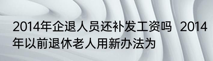 2014年企退人员还补发工资吗  2014年以前退休老人用新办法为