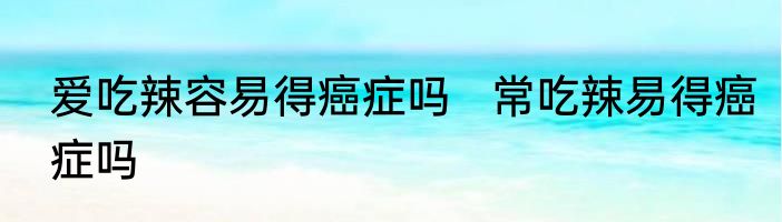 爱吃辣容易得癌症吗   常吃辣易得癌症吗