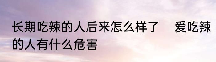 长期吃辣的人后来怎么样了    爱吃辣的人有什么危害