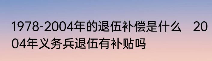 1978-2004年的退伍补偿是什么   2004年义务兵退伍有补贴吗