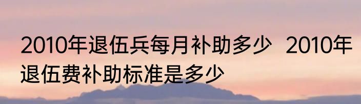 2010年退伍兵每月补助多少  2010年退伍费补助标准是多少