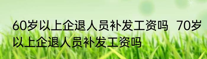 60岁以上企退人员补发工资吗  70岁以上企退人员补发工资吗