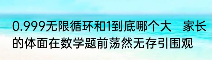 0.999无限循环和1到底哪个大   家长的体面在数学题前荡然无存引围观