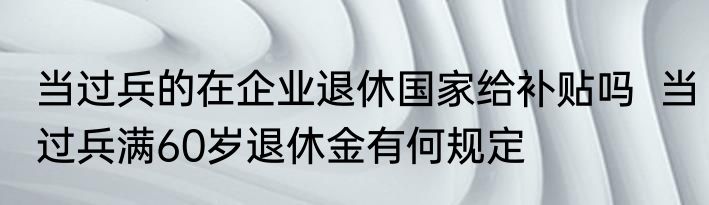 当过兵的在企业退休国家给补贴吗  当过兵满60岁退休金有何规定