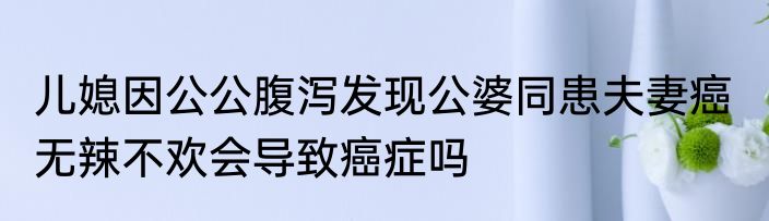 儿媳因公公腹泻发现公婆同患夫妻癌  无辣不欢会导致癌症吗