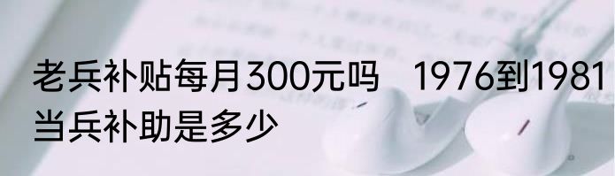 老兵补贴每月300元吗   1976到1981当兵补助是多少