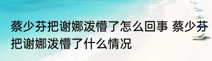 蔡少芬把谢娜泼懵了怎么回事 	蔡少芬把谢娜泼懵了什么情况