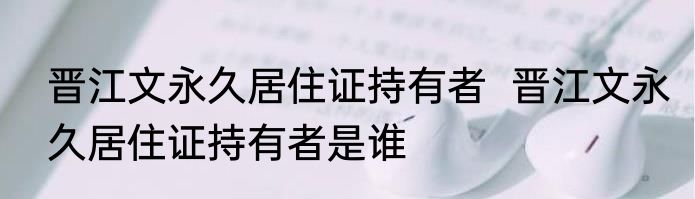 晋江文永久居住证持有者  晋江文永久居住证持有者是谁
