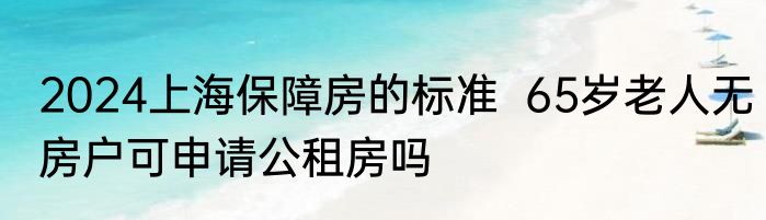 2024上海保障房的标准  65岁老人无房户可申请公租房吗