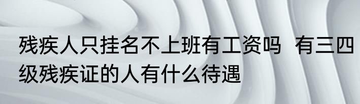 残疾人只挂名不上班有工资吗  有三四级残疾证的人有什么待遇