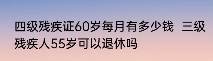 四级残疾证60岁每月有多少钱  三级残疾人55岁可以退休吗