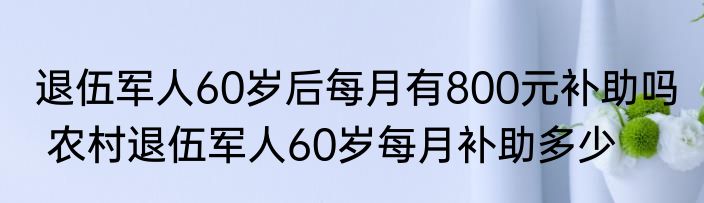 退伍军人60岁后每月有800元补助吗  农村退伍军人60岁每月补助多少