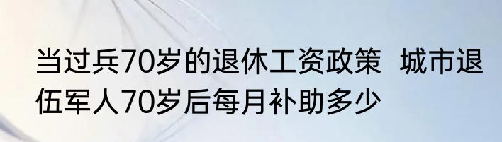 当过兵70岁的退休工资政策  城市退伍军人70岁后每月补助多少