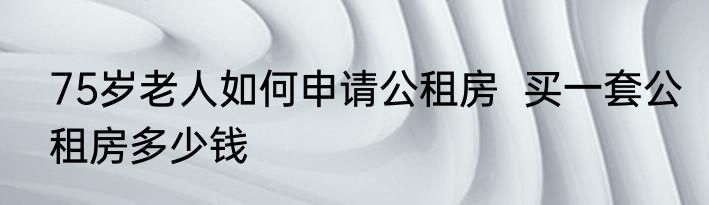 75岁老人如何申请公租房  买一套公租房多少钱