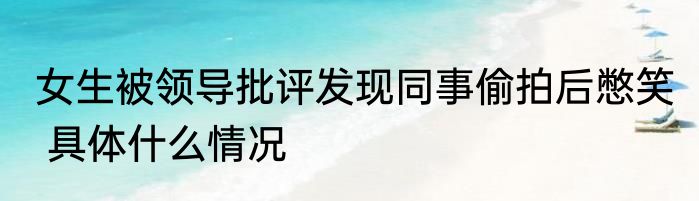 女生被领导批评发现同事偷拍后憋笑  具体什么情况