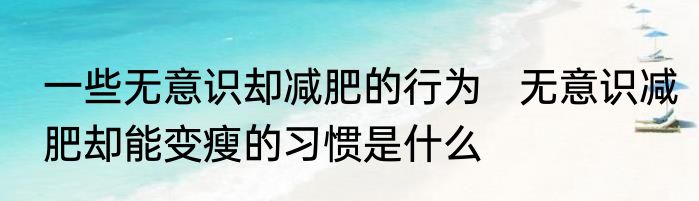 一些无意识却减肥的行为   无意识减肥却能变瘦的习惯是什么