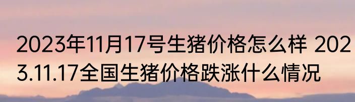 2023年11月17号生猪价格怎么样 2023.11.17全国生猪价格跌涨什么情况