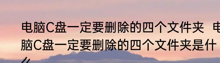电脑C盘一定要删除的四个文件夹  电脑C盘一定要删除的四个文件夹是什么