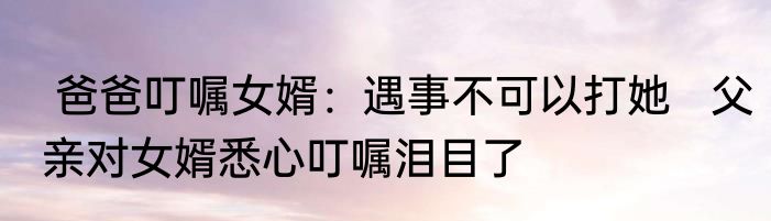  爸爸叮嘱女婿：遇事不可以打她   父亲对女婿悉心叮嘱泪目了