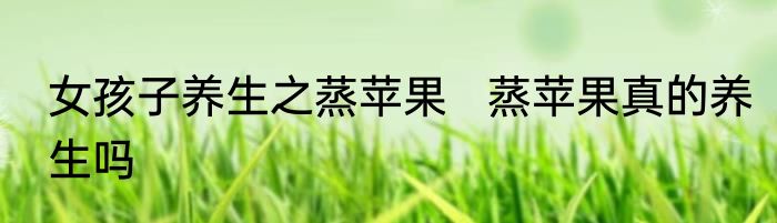 女孩子养生之蒸苹果   蒸苹果真的养生吗
