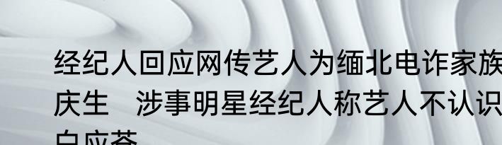 经纪人回应网传艺人为缅北电诈家族庆生   涉事明星经纪人称艺人不认识白应苍