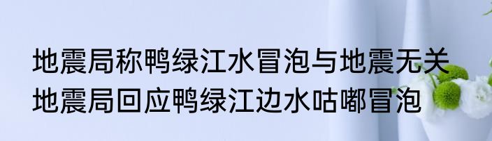 地震局称鸭绿江水冒泡与地震无关   地震局回应鸭绿江边水咕嘟冒泡
