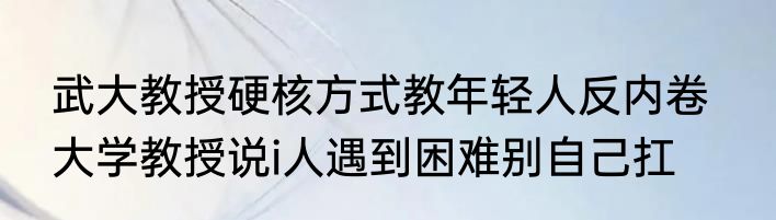 武大教授硬核方式教年轻人反内卷   大学教授说i人遇到困难别自己扛