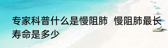 专家科普什么是慢阻肺  慢阻肺最长寿命是多少