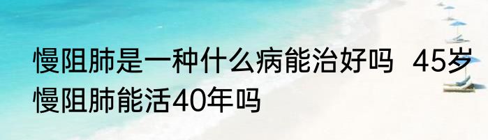 慢阻肺是一种什么病能治好吗  45岁慢阻肺能活40年吗