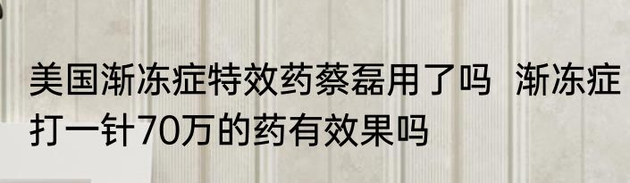 美国渐冻症特效药蔡磊用了吗  渐冻症打一针70万的药有效果吗