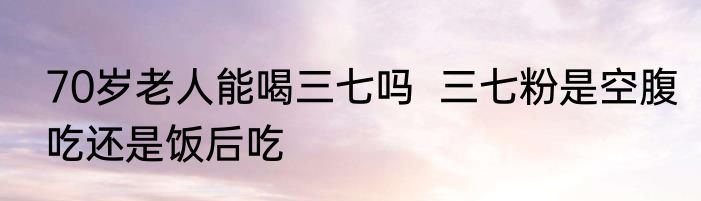 70岁老人能喝三七吗  三七粉是空腹吃还是饭后吃