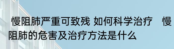  慢阻肺严重可致残 如何科学治疗   慢阻肺的危害及治疗方法是什么