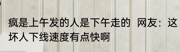 疯是上午发的人是下午走的  网友：这坏人下线速度有点快啊