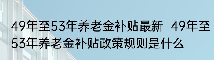 49年至53年养老金补贴最新  49年至53年养老金补贴政策规则是什么