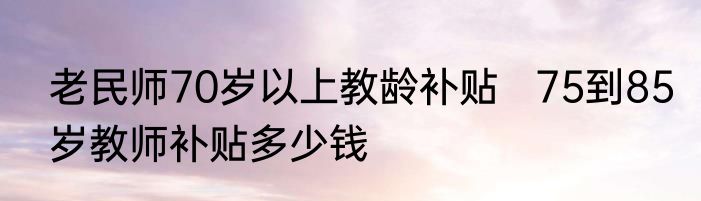 老民师70岁以上教龄补贴   75到85岁教师补贴多少钱