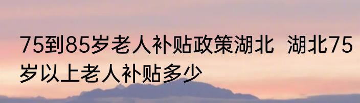75到85岁老人补贴政策湖北  湖北75岁以上老人补贴多少
