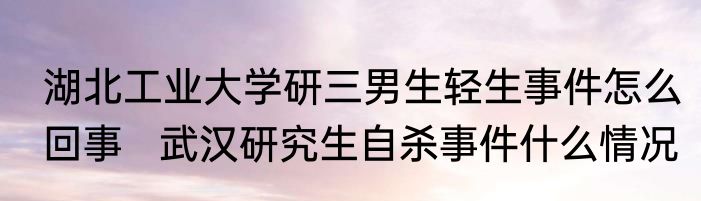 湖北工业大学研三男生轻生事件怎么回事   武汉研究生自杀事件什么情况