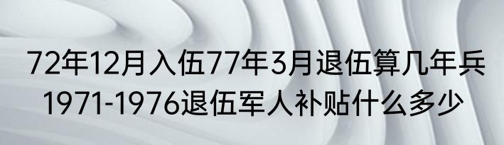 72年12月入伍77年3月退伍算几年兵   1971-1976退伍军人补贴什么多少
