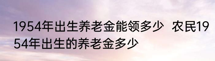 1954年出生养老金能领多少  农民1954年出生的养老金多少