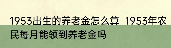 1953出生的养老金怎么算  1953年农民每月能领到养老金吗