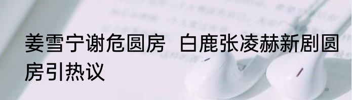 姜雪宁谢危圆房  白鹿张凌赫新剧圆房引热议