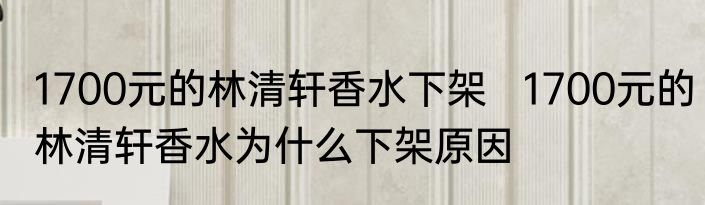 1700元的林清轩香水下架   1700元的林清轩香水为什么下架原因