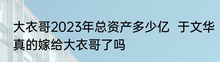大衣哥2023年总资产多少亿  于文华真的嫁给大衣哥了吗