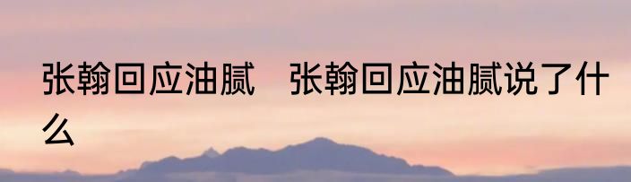 张翰回应油腻   张翰回应油腻说了什么