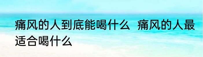 痛风的人到底能喝什么  痛风的人最适合喝什么
