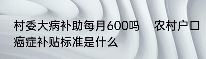 村委大病补助每月600吗    农村户口癌症补贴标准是什么