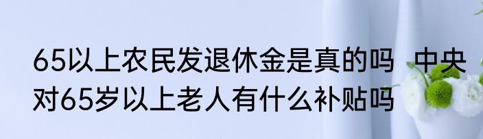 65以上农民发退休金是真的吗  中央对65岁以上老人有什么补贴吗