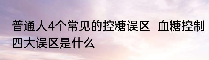 普通人4个常见的控糖误区  血糖控制四大误区是什么