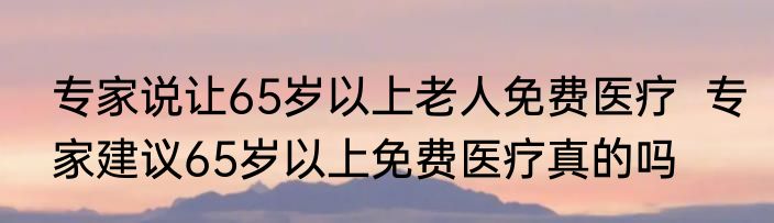 专家说让65岁以上老人免费医疗  专家建议65岁以上免费医疗真的吗