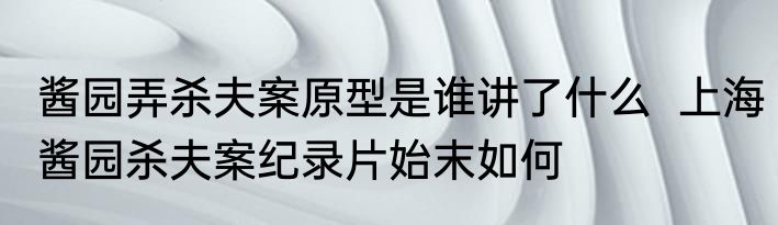 酱园弄杀夫案原型是谁讲了什么  上海酱园杀夫案纪录片始末如何